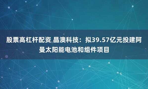 股票高杠杆配资 晶澳科技：拟39.57亿元投建阿曼太阳能电池和组件项目