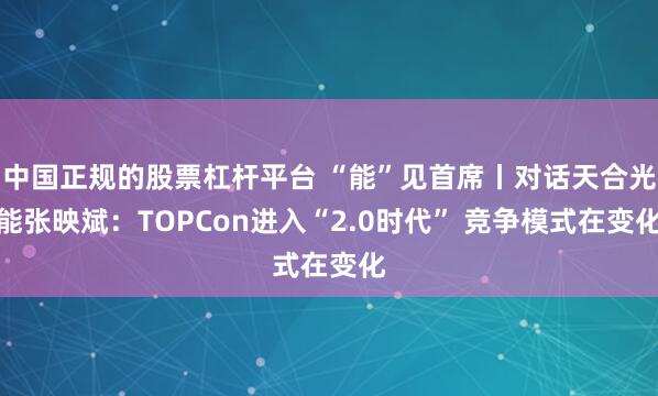 中国正规的股票杠杆平台 “能”见首席丨对话天合光能张映斌：TOPCon进入“2.0时代” 竞争模式在变化