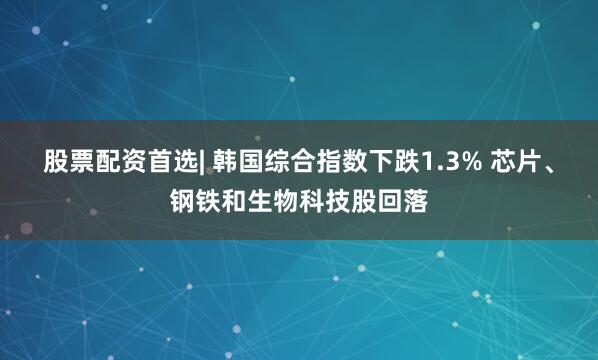 股票配资首选| 韩国综合指数下跌1.3% 芯片、钢铁和生物科技股回落