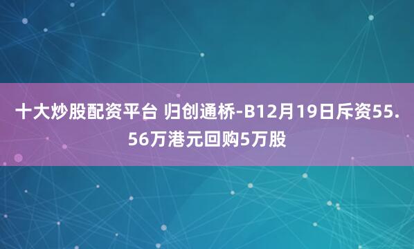 十大炒股配资平台 归创通桥-B12月19日斥资55.56万港元回购5万股