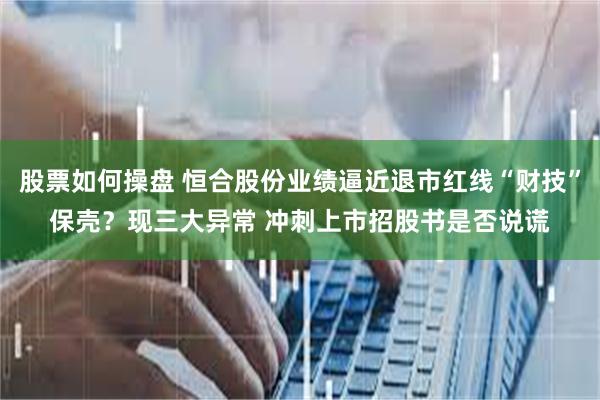 股票如何操盘 恒合股份业绩逼近退市红线“财技”保壳？现三大异常 冲刺上市招股书是否说谎