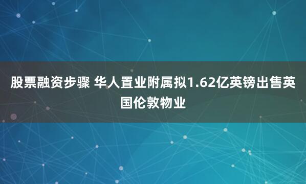 股票融资步骤 华人置业附属拟1.62亿英镑出售英国伦敦物业