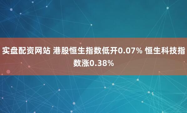 实盘配资网站 港股恒生指数低开0.07% 恒生科技指数涨0.38%