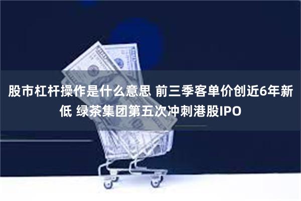 股市杠杆操作是什么意思 前三季客单价创近6年新低 绿茶集团第五次冲刺港股IPO