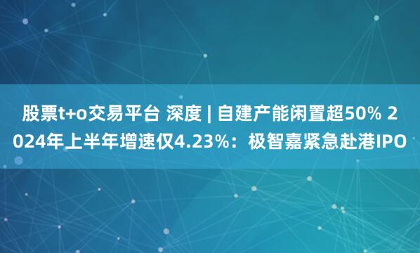 股票t+o交易平台 深度 | 自建产能闲置超50% 2024年上半年增速仅4.23%：极智嘉紧急赴港IPO