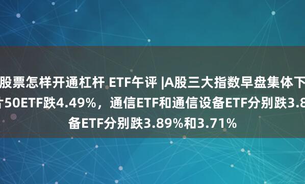 股票怎样开通杠杆 ETF午评 |A股三大指数早盘集体下跌，科创芯片50ETF跌4.49%，通信ETF和通信设备ETF分别跌3.89%和3.71%