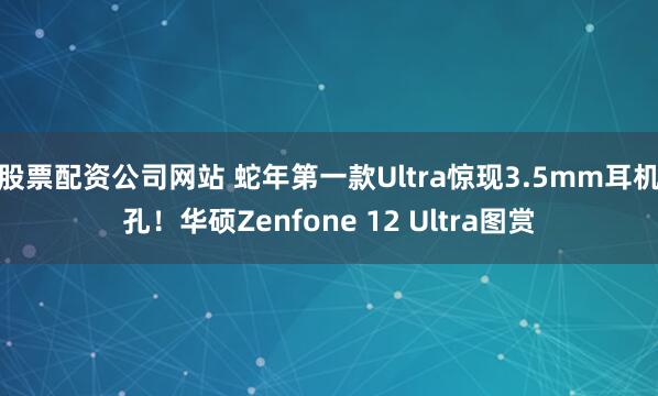 股票配资公司网站 蛇年第一款Ultra惊现3.5mm耳机孔！华硕Zenfone 12 Ultra图赏