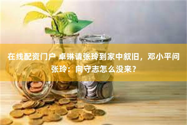 在线配资门户 卓琳请张玲到家中叙旧，邓小平问张玲：向守志怎么没来？