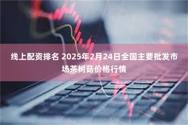 线上配资排名 2025年2月24日全国主要批发市场茶树菇价格行情