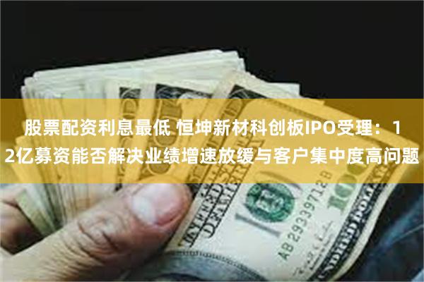 股票配资利息最低 恒坤新材科创板IPO受理：12亿募资能否解决业绩增速放缓与客户集中度高问题