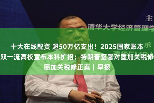 十大在线配资 超50万亿支出！2025国家账本公开；多所双一流高校宣布本科扩招；特朗普签署对墨加关税修正案｜早报