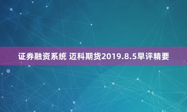 证券融资系统 迈科期货2019.8.5早评精要