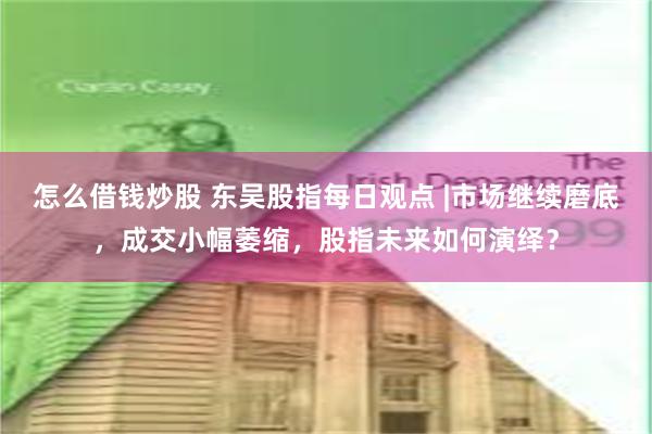 怎么借钱炒股 东吴股指每日观点 |市场继续磨底，成交小幅萎缩，股指未来如何演绎？