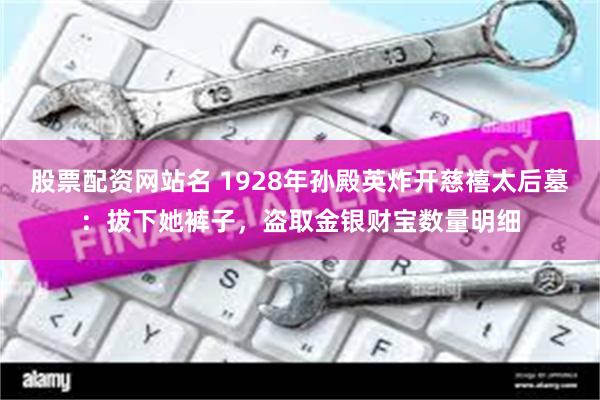 股票配资网站名 1928年孙殿英炸开慈禧太后墓：拔下她裤子，盗取金银财宝数量明细