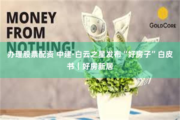 办理股票配资 中建·白云之星发布“好房子”白皮书｜好房新居
