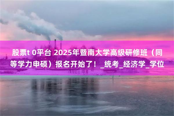 股票t 0平台 2025年暨南大学高级研修班（同等学力申硕）报名开始了！_统考_经济学_学位