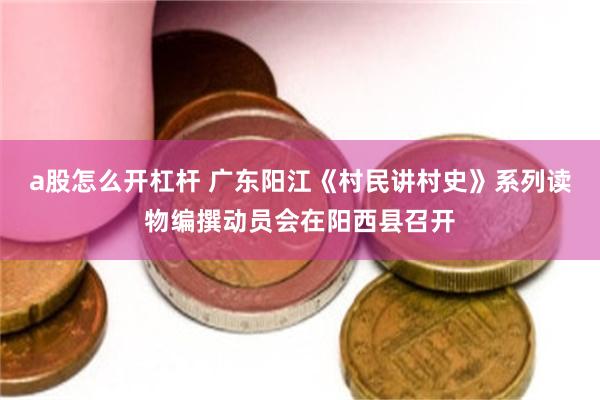 a股怎么开杠杆 广东阳江《村民讲村史》系列读物编撰动员会在阳西县召开