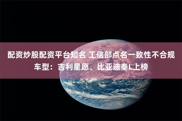 配资炒股配资平台知名 工信部点名一致性不合规车型：吉利星愿、比亚迪秦L上榜