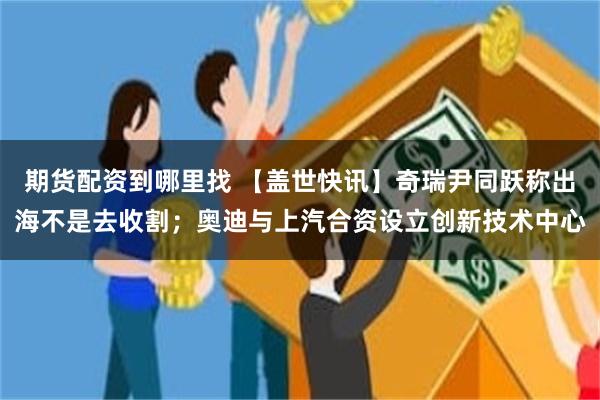 期货配资到哪里找 【盖世快讯】奇瑞尹同跃称出海不是去收割；奥迪与上汽合资设立创新技术中心