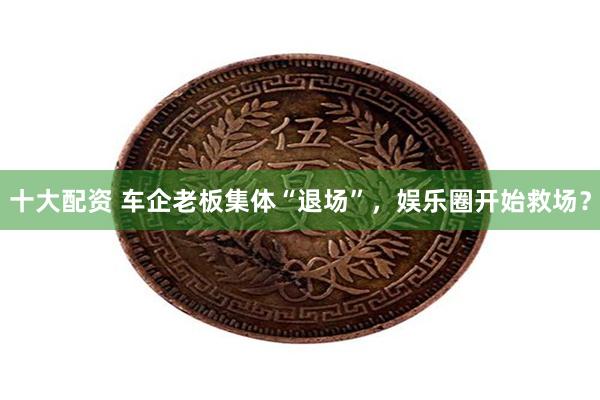 十大配资 车企老板集体“退场”，娱乐圈开始救场？