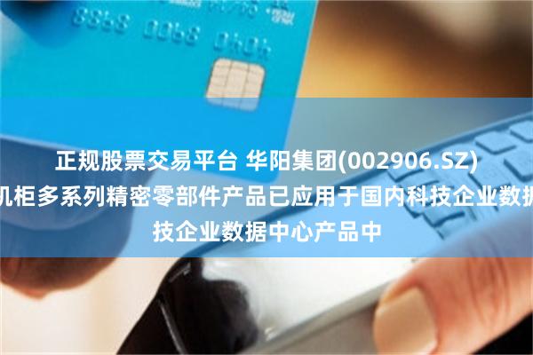 正规股票交易平台 华阳集团(002906.SZ)：数据中心机柜多系列精密零部件产品已应用于国内科技企业数据中心产品中