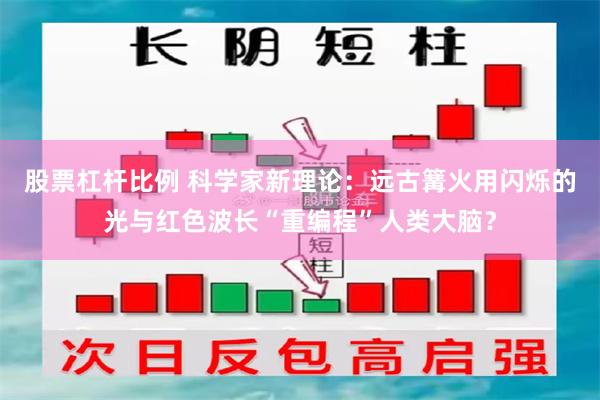 股票杠杆比例 科学家新理论：远古篝火用闪烁的光与红色波长“重编程”人类大脑？