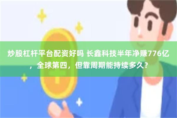 炒股杠杆平台配资好吗 长鑫科技半年净赚776亿，全球第四，但靠周期能持续多久？